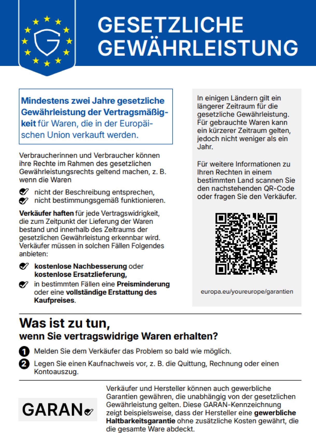 GESETZLICHE GEWÄHRLEISTUNG
Mindestens zwei Jahre gesetzliche Gewährleistung der Vertragsmäßigkeit für Waren, die in der Europäischen Union verkauft werden.
Verbraucherinnen und Verbraucher können ihre Rechte im Rahmen des gesetzlichen Gewährleistungsrechts geltend machen, z. B. wenn die Waren nicht der Beschreibung entsprechen oder nicht bestimmungsgemäß funktionieren.
Verkäufer haften für jede Vertragswidrigkeit, die zum Zeitpunkt der Lieferung der Waren bestand und innerhalb des Zeitraums der gesetzlichen Gewährleistung erkennbar wird. Verkäufer müssen in solchen Fällen Folgendes anbieten: kostenlose Nachbesserung oder kostenlose Ersatzlieferung, in bestimmten Fällen eine Preisminderung oder eine vollständige Erstattung des Kaufpreises.
In einigen Ländern gilt ein längerer Zeitraum für die gesetzliche Gewährleistung. Für gebrauchte Waren kann ein kürzerer Zeitraum gelten, jedoch nicht weniger als ein Jahr.
Für weitere Informationen zu Ihren Rechten in einem bestimmten Land scannen Sie den QR-Code oder fragen Sie den Verkäufer: europa.eu/youreurope/garantien
Was ist zu tun, wenn Sie vertragswidrige Waren erhalten? 1. Melden Sie dem Verkäufer das Problem so bald wie möglich. 2. Legen Sie einen Kaufnachweis vor, z. B. die Quittung, Rechnung oder einen Kontoauszug.
Verkäufer und Hersteller können auch gewerbliche Garantien gewähren, die unabhängig von der gesetzlichen Gewährleistung gelten. Diese GARAN-Kennzeichnung zeigt beispielsweise, dass der Hersteller eine gewerbliche Haltbarkeitsgarantie ohne zusätzliche Kosten gewährt, die die gesamte Ware abdeckt.